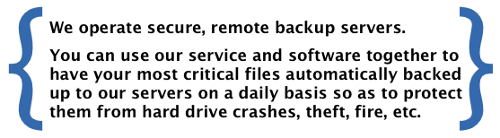 We operate secure, remote backup servers. You can use our service and software together to have your most critical files automatically backed up to our servers on a daily basis so as to protect them from hard drive crashes, theft, fire, etc.